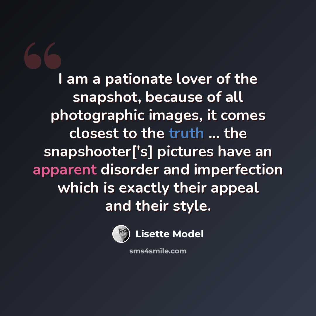 “I am a pationate lover of the snapshot, because of all photographic images, it comes closest to the truth ... the snapshooter['s] pictures have an apparent disorder and imperfection which is exactly their appeal and their style.” quote by Lisette Model