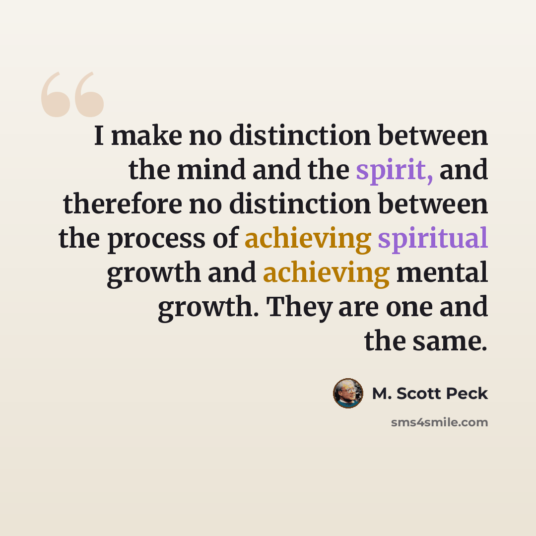 “I make no distinction between the mind and the spirit, and therefore no distinction between the process of achieving spiritual growth and achieving mental growth. They are one and the same.” quote by M. Scott Peck