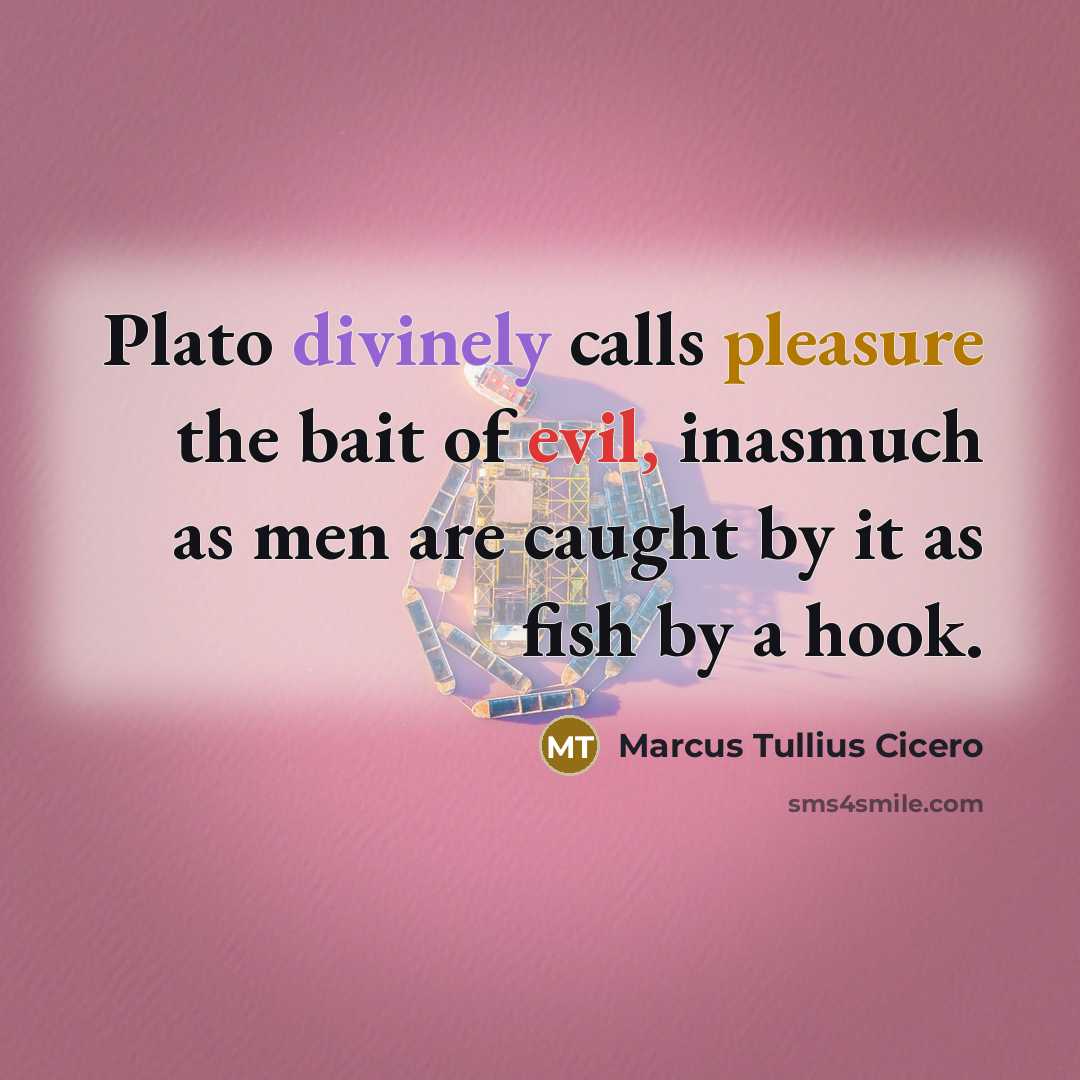 “Plato divinely calls pleasure the bait of evil, inasmuch as men are caught by it as fish by a hook.” quote by Marcus Tullius Cicero