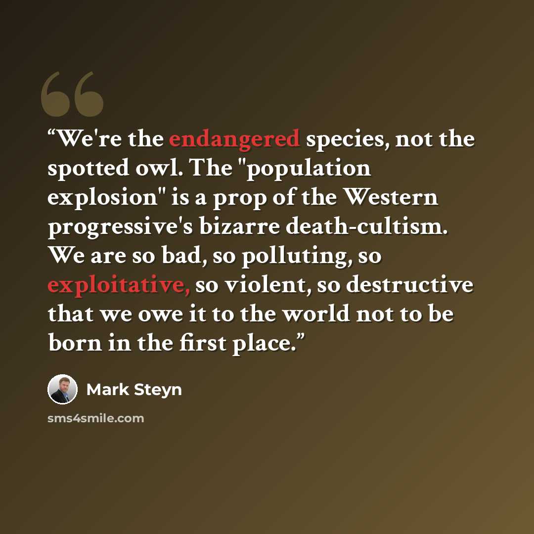 “We're the endangered species, not the spotted owl. The "population explosion" is a prop of the Western progressive's bizarre death-cultism. We are so bad, so polluting, so exploitative, so violent, so destructive that we owe it to the world not to be born in the first place.” quote by Mark Steyn