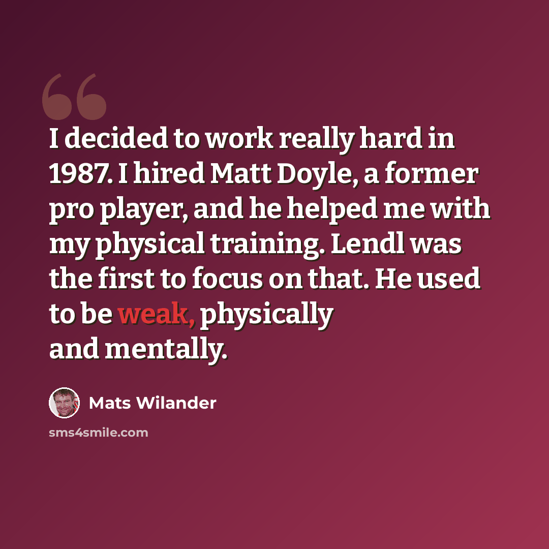 “I decided to work really hard in 1987. I hired Matt Doyle, a former pro player, and he helped me with my physical training. Lendl was the first to focus on that. He used to be weak, physically and mentally.” quote by Mats Wilander