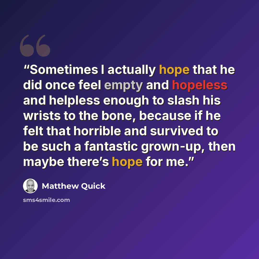 “Sometimes I actually hope that he did once feel empty and hopeless and helpless enough to slash his wrists to the bone, because if he felt that horrible and survived to be such a fantastic grown-up, then maybe there’s hope for me.” quote by Matthew Quick