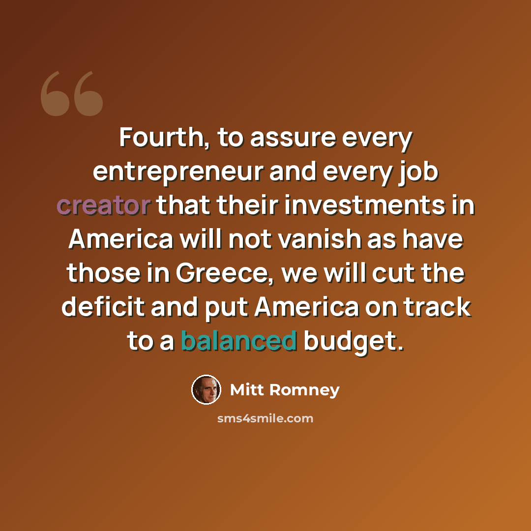 “Fourth, to assure every entrepreneur and every job creator that their investments in America will not vanish as have those in Greece, we will cut the deficit and put America on track to a balanced budget.” quote by Mitt Romney