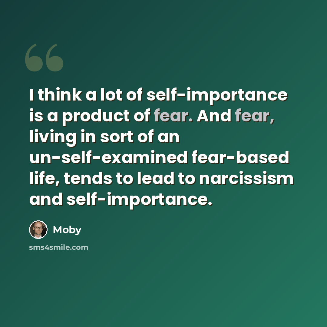 “I think a lot of self-importance is a product of fear. And fear, living in sort of an un-self-examined fear-based life, tends to lead to narcissism and self-importance.” quote by Moby