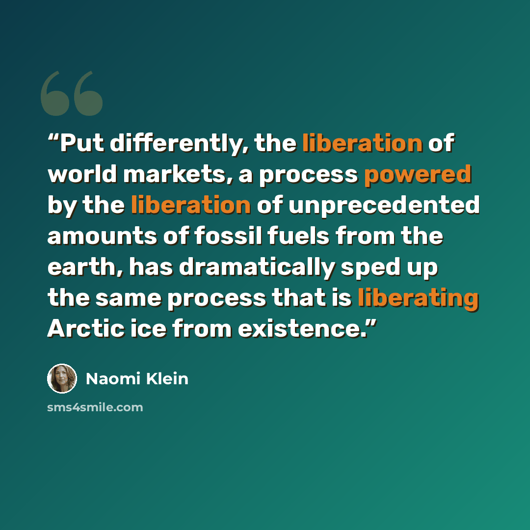“Put differently, the liberation of world markets, a process powered by the liberation of unprecedented amounts of fossil fuels from the earth, has dramatically sped up the same process that is liberating Arctic ice from existence.” quote by Naomi Klein