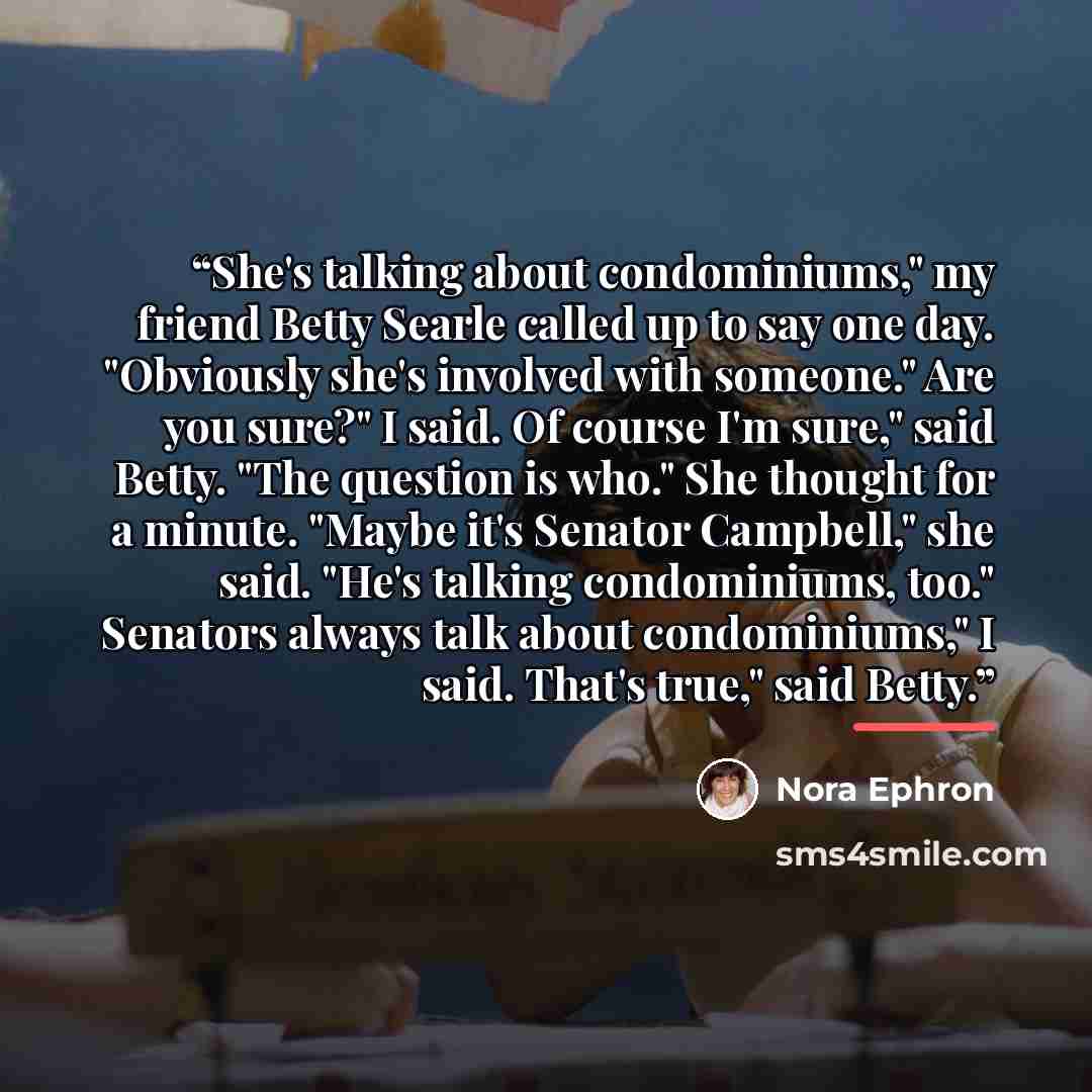 “She's talking about condominiums," my friend Betty Searle called up to say one day. "Obviously she's involved with someone." Are you sure?" I said. Of course I'm sure," said Betty. "The question is who." She thought for a minute. "Maybe it's Senator Campbell," she said. "He's talking condominiums…” quote by Nora Ephron