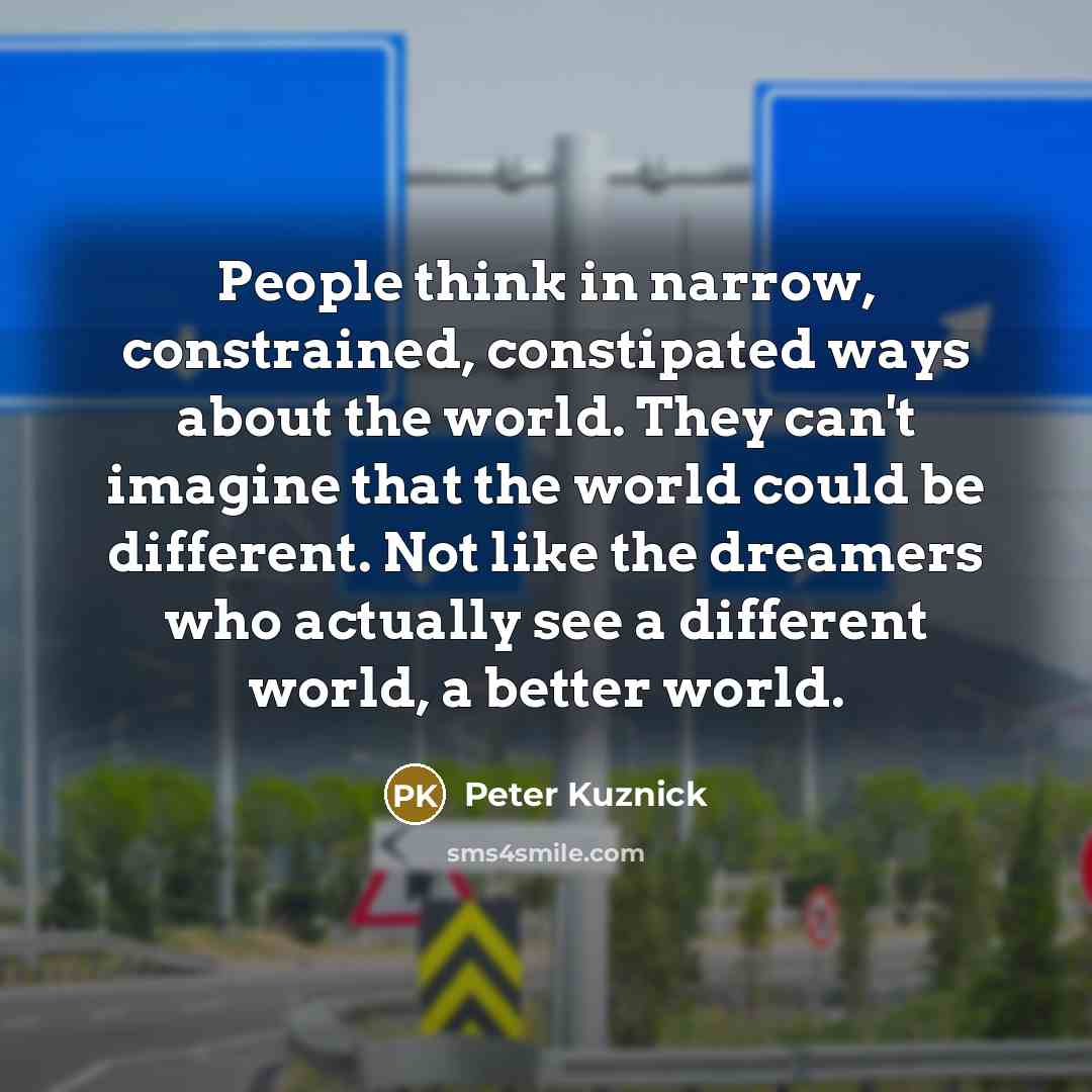 “People think in narrow, constrained, constipated ways about the world. They can't imagine that the world could be different. Not like the dreamers who actually see a different world, a better world.” quote by Peter Kuznick