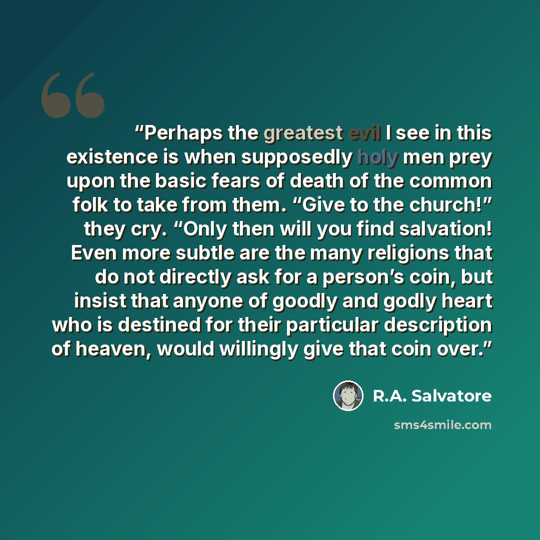 “Perhaps the greatest evil I see in this existence is when supposedly holy men prey upon the basic fears of death of the common folk to take from them. “Give to the church!” they cry. “Only then will you find salvation! Even more subtle are the many religions that do not directly ask for a person’s…” quote by R.A. Salvatore