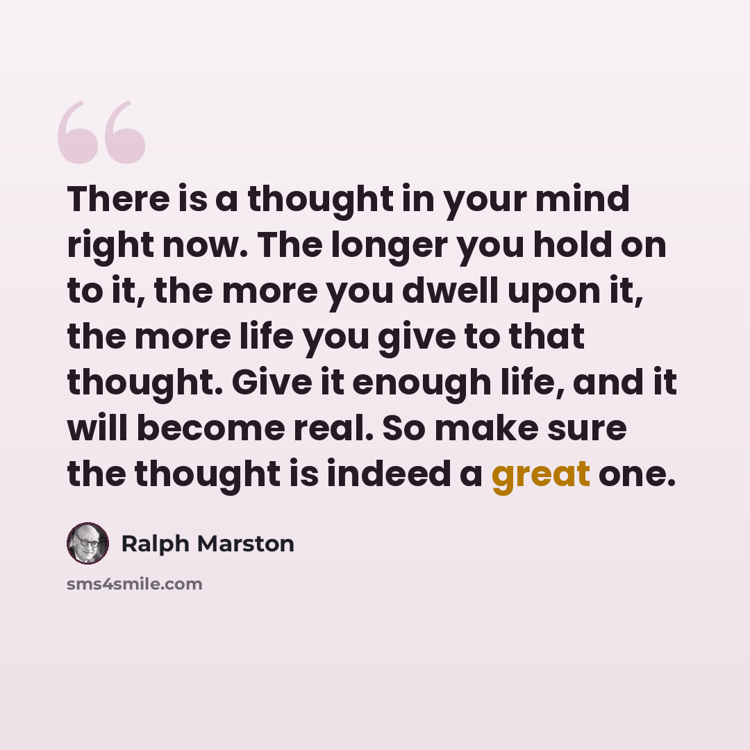 “There is a thought in your mind right now. The longer you hold on to it, the more you dwell upon it, the more life you give to that thought. Give it enough life, and it will become real. So make sure the thought is indeed a great one.” quote by Ralph Marston