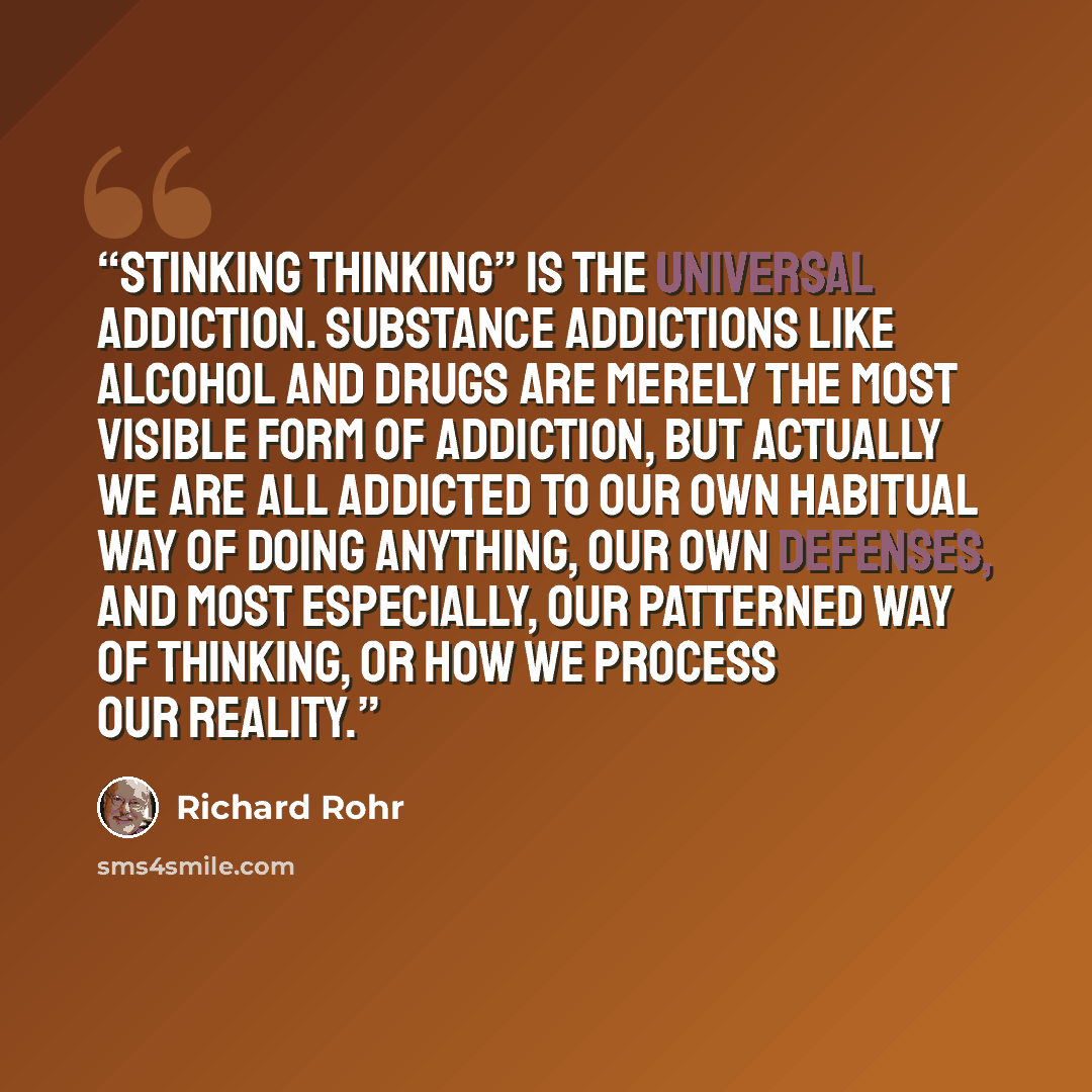 “Stinking thinking” is the universal addiction. Substance addictions like alcohol and drugs are merely the most visible form of addiction, but actually we are all addicted to our own habitual way of doing anything, our own defenses, and most especially, our patterned way of thinking, or how we…” quote by Richard Rohr