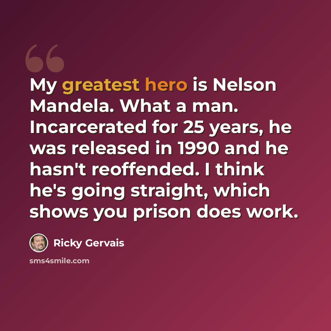 “My greatest hero is Nelson Mandela. What a man. Incarcerated for 25 years, he was released in 1990 and he hasn't reoffended. I think he's going straight, which shows you prison does work.” quote by Ricky Gervais