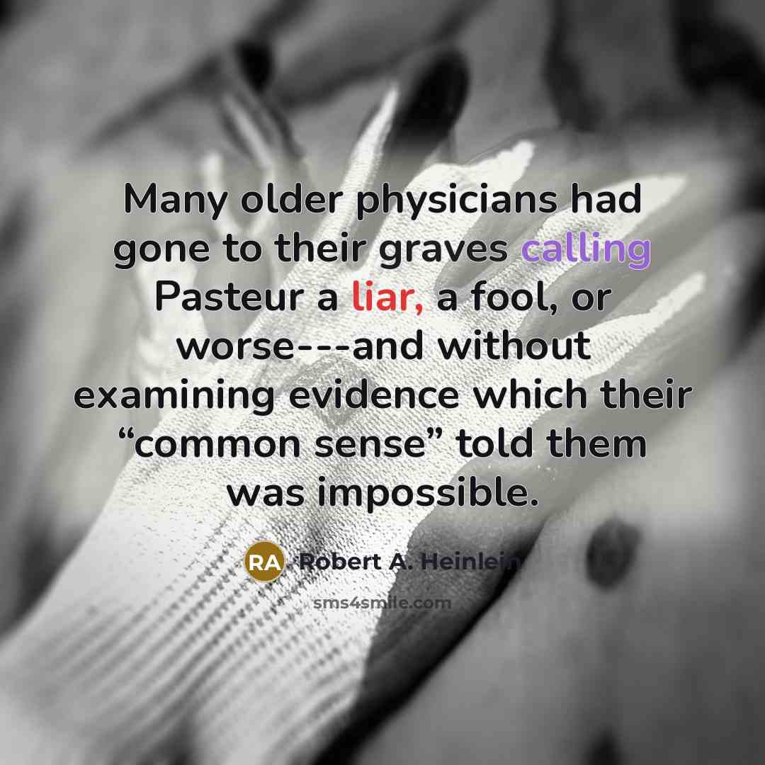 “Many older physicians had gone to their graves calling Pasteur a liar, a fool, or worse---and without examining evidence which their “common sense” told them was impossible.” quote by Robert A. Heinlein