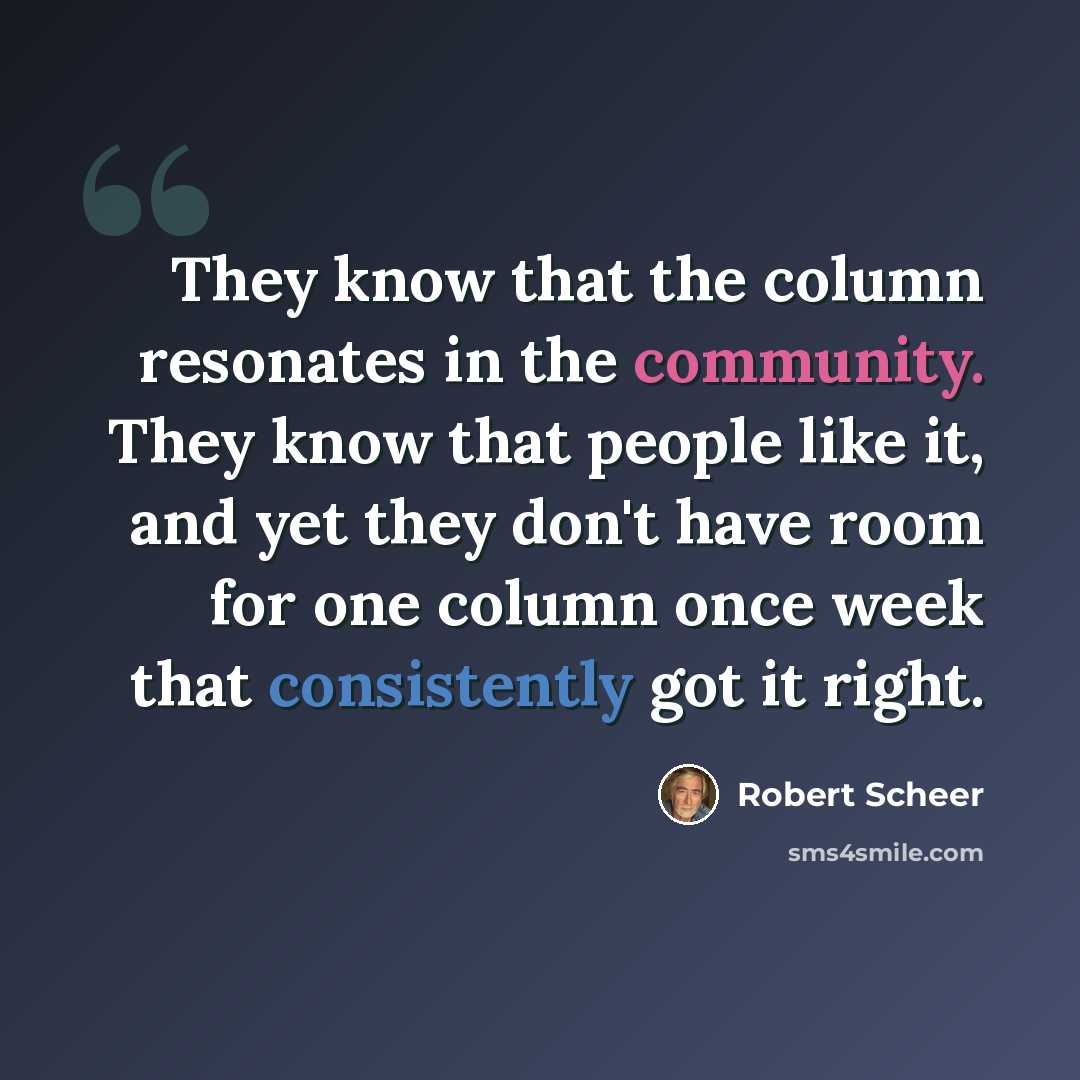 “They know that the column resonates in the community. They know that people like it, and yet they don't have room for one column once week that consistently got it right.” quote by Robert Scheer