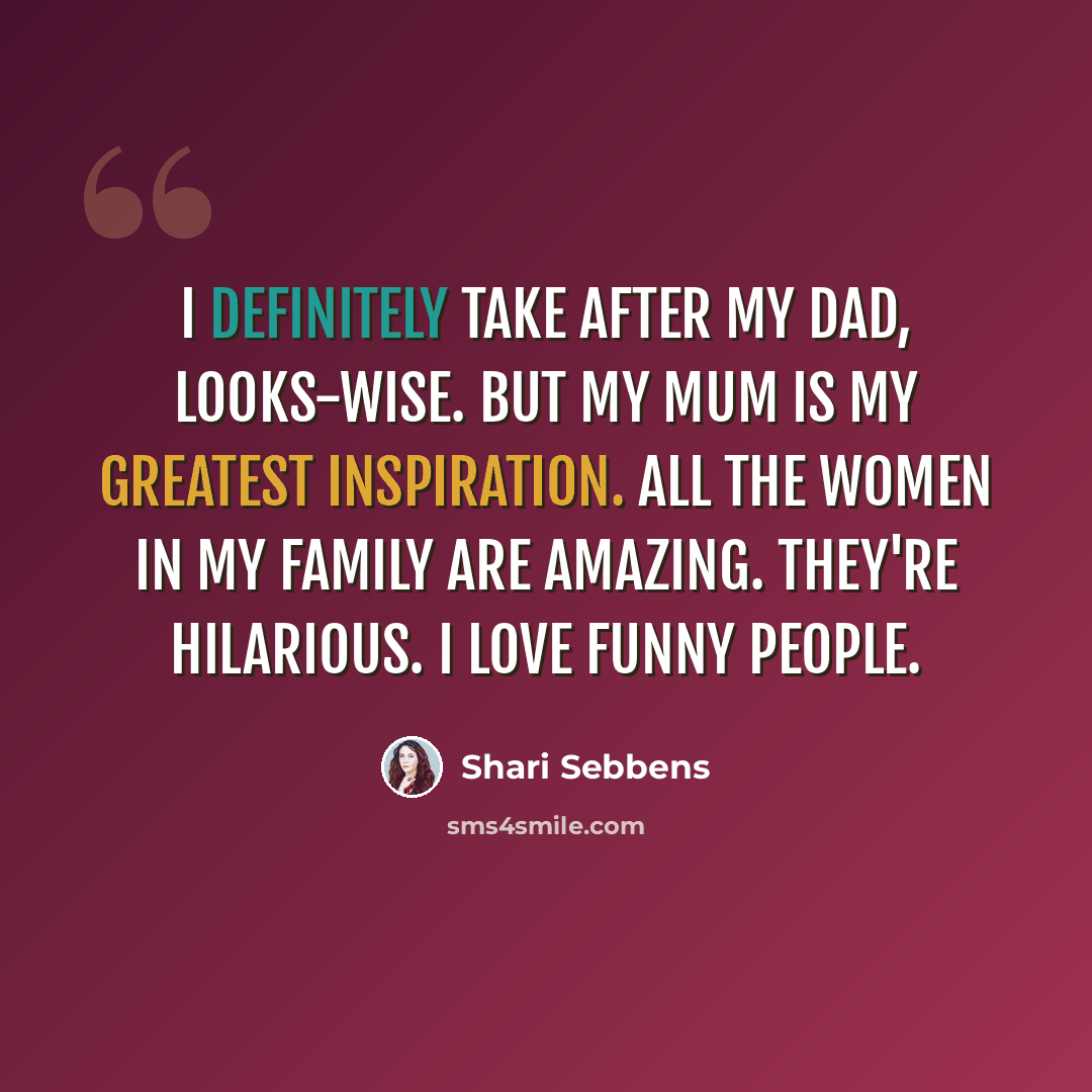 “I definitely take after my dad, looks-wise. But my mum is my greatest inspiration. All the women in my family are amazing. They're hilarious. I love funny people.” quote by Shari Sebbens