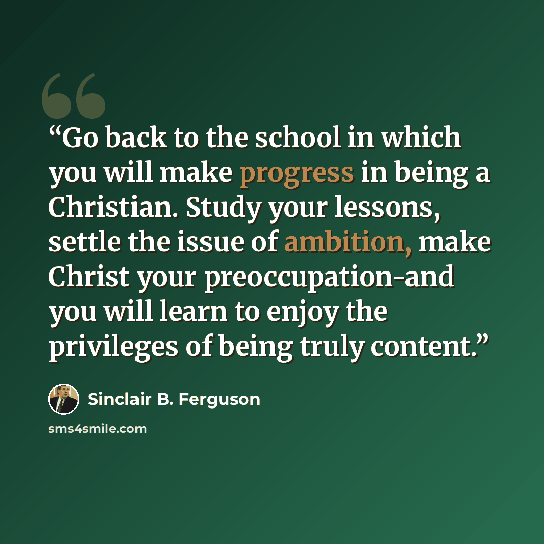 “Go back to the school in which you will make progress in being a Christian. Study your lessons, settle the issue of ambition, make Christ your preoccupation-and you will learn to enjoy the privileges of being truly content.” quote by Sinclair B. Ferguson