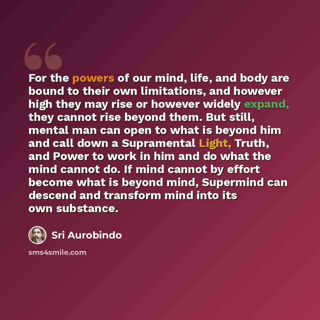 “For the powers of our mind, life, and body are bound to their own limitations, and however high they may rise or however widely expand, they cannot rise beyond them. But still, mental man can open to what is beyond him and call down a Supramental Light, Truth, and Power to work in him and do what…” quote by Sri Aurobindo