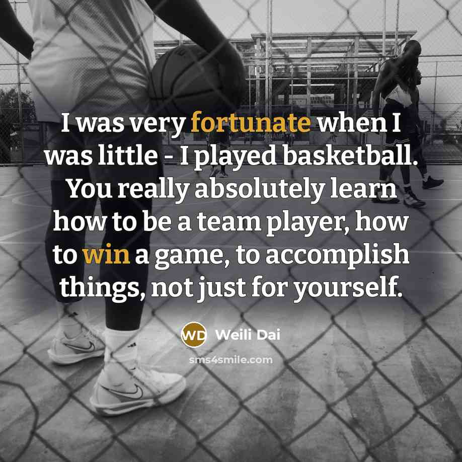 “I was very fortunate when I was little - I played basketball. You really absolutely learn how to be a team player, how to win a game, to accomplish things, not just for yourself.” quote by Weili Dai