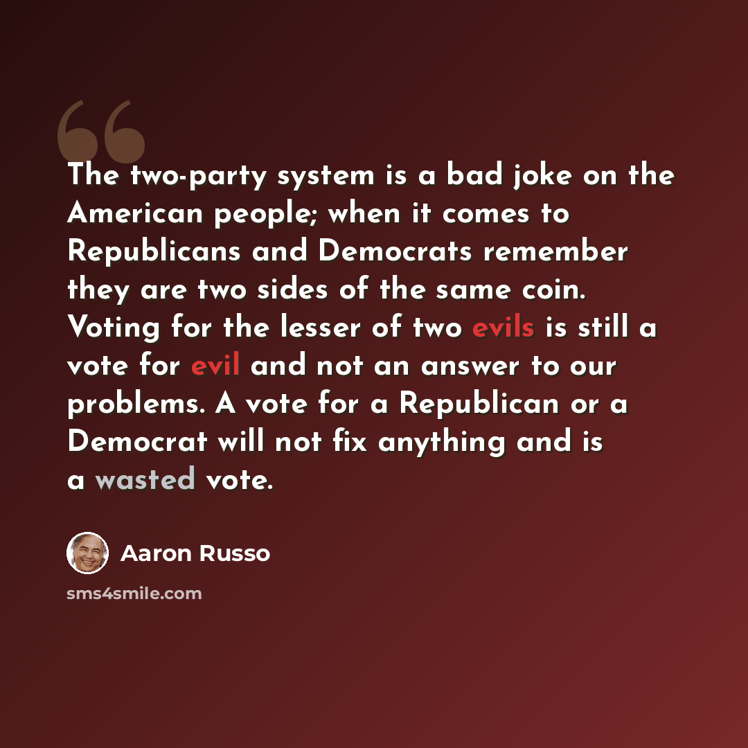 “The two-party system is a bad joke on the American people; when it comes to Republicans and Democrats remember they are two sides of the same coin. Voting for the lesser of two evils is still a vote for evil and not an answer to our problems. A vote for a Republican or a Democrat will not fix…” quote by Aaron Russo