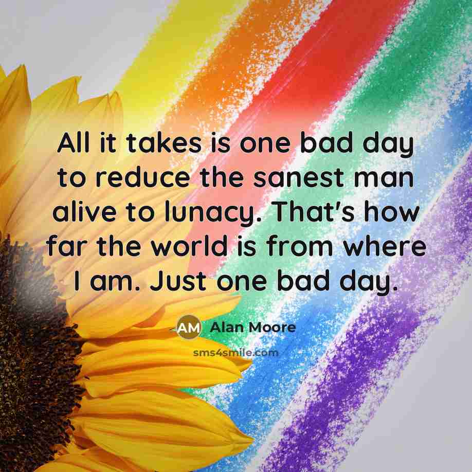 “All it takes is one bad day to reduce the sanest man alive to lunacy. That's how far the world is from where I am. Just one bad day.” quote by Alan Moore