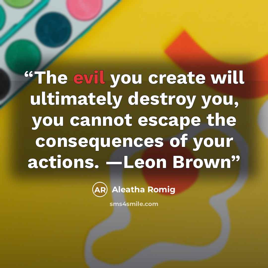 “The evil you create will ultimately destroy you, you cannot escape the consequences of your actions. —Leon Brown” quote by Aleatha Romig