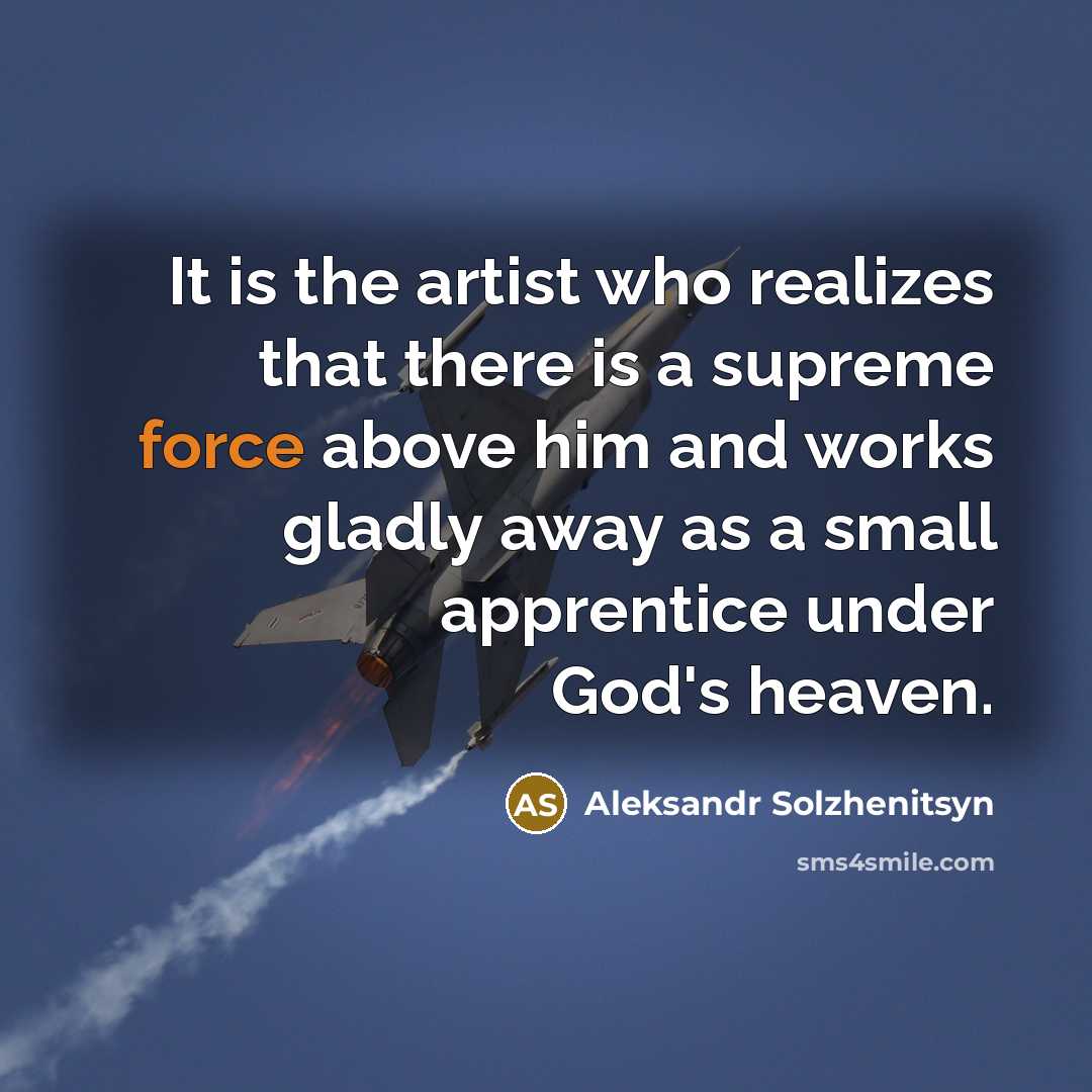 “It is the artist who realizes that there is a supreme force above him and works gladly away as a small apprentice under God's heaven.” quote by Aleksandr Solzhenitsyn