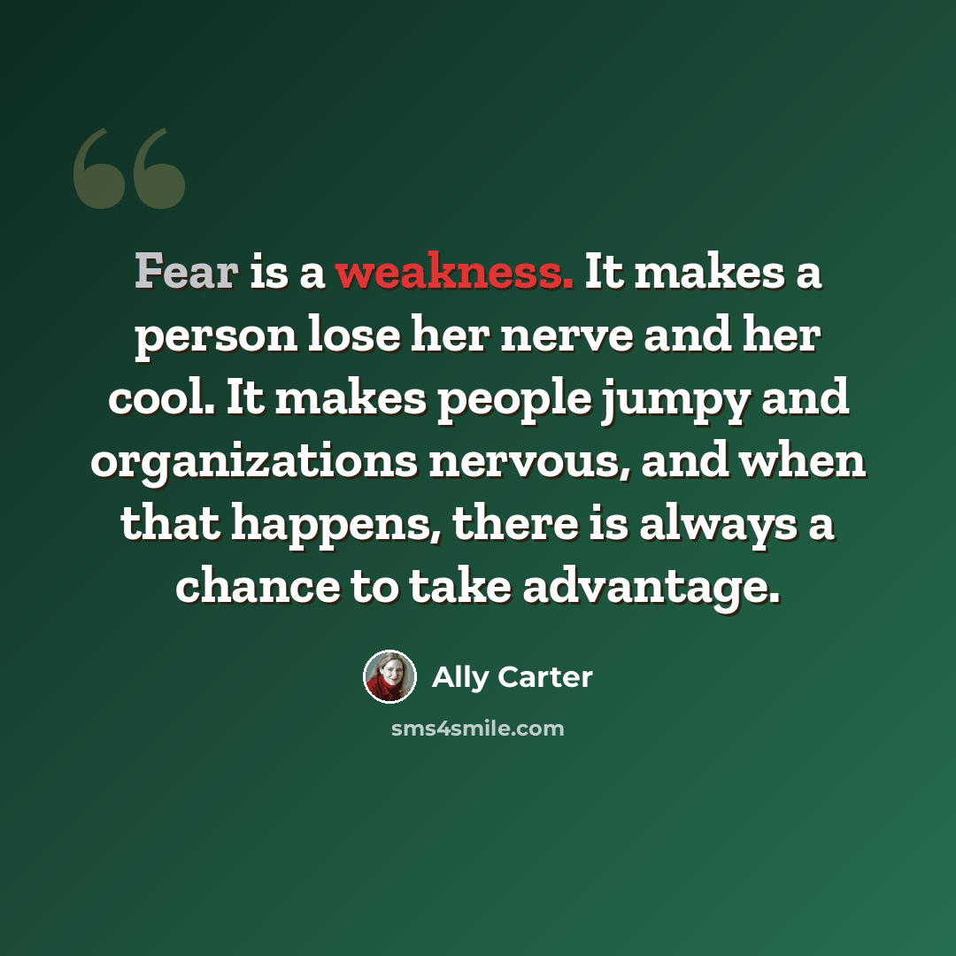 “Fear is a weakness. It makes a person lose her nerve and her cool. It makes people jumpy and organizations nervous, and when that happens, there is always a chance to take advantage.” quote by Ally Carter
