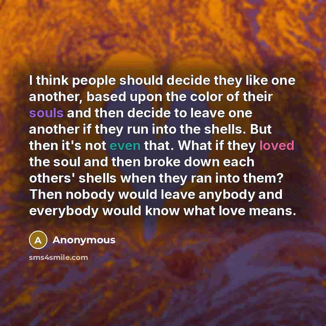 “I think people should decide they like one another, based upon the color of their souls and then decide to leave one another if they run into the shells. But then it's not even that. What if they loved the soul and then broke down each others' shells when they ran into them? Then nobody would…” quote by Anonymous