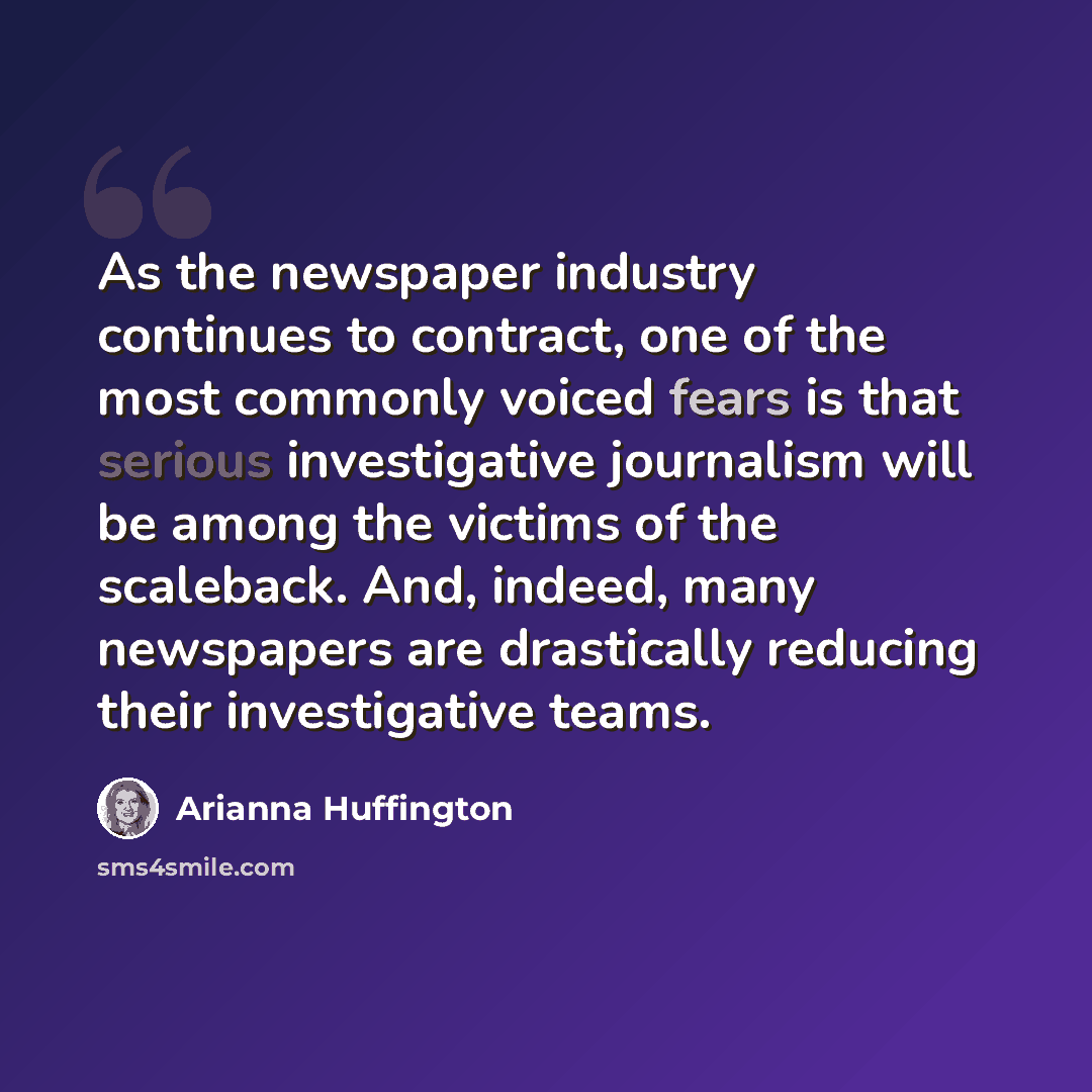 “As the newspaper industry continues to contract, one of the most commonly voiced fears is that serious investigative journalism will be among the victims of the scaleback. And, indeed, many newspapers are drastically reducing their investigative teams.” quote by Arianna Huffington