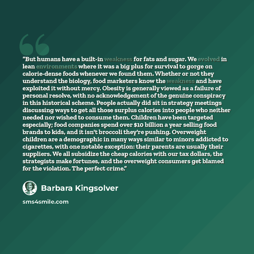 “But humans have a built-in weakness for fats and sugar. We evolved in lean environments where it was a big plus for survival to gorge on calorie-dense foods whenever we found them. Whether or not they understand the biology, food marketers know the weakness and have exploited it without mercy…” quote by Barbara Kingsolver
