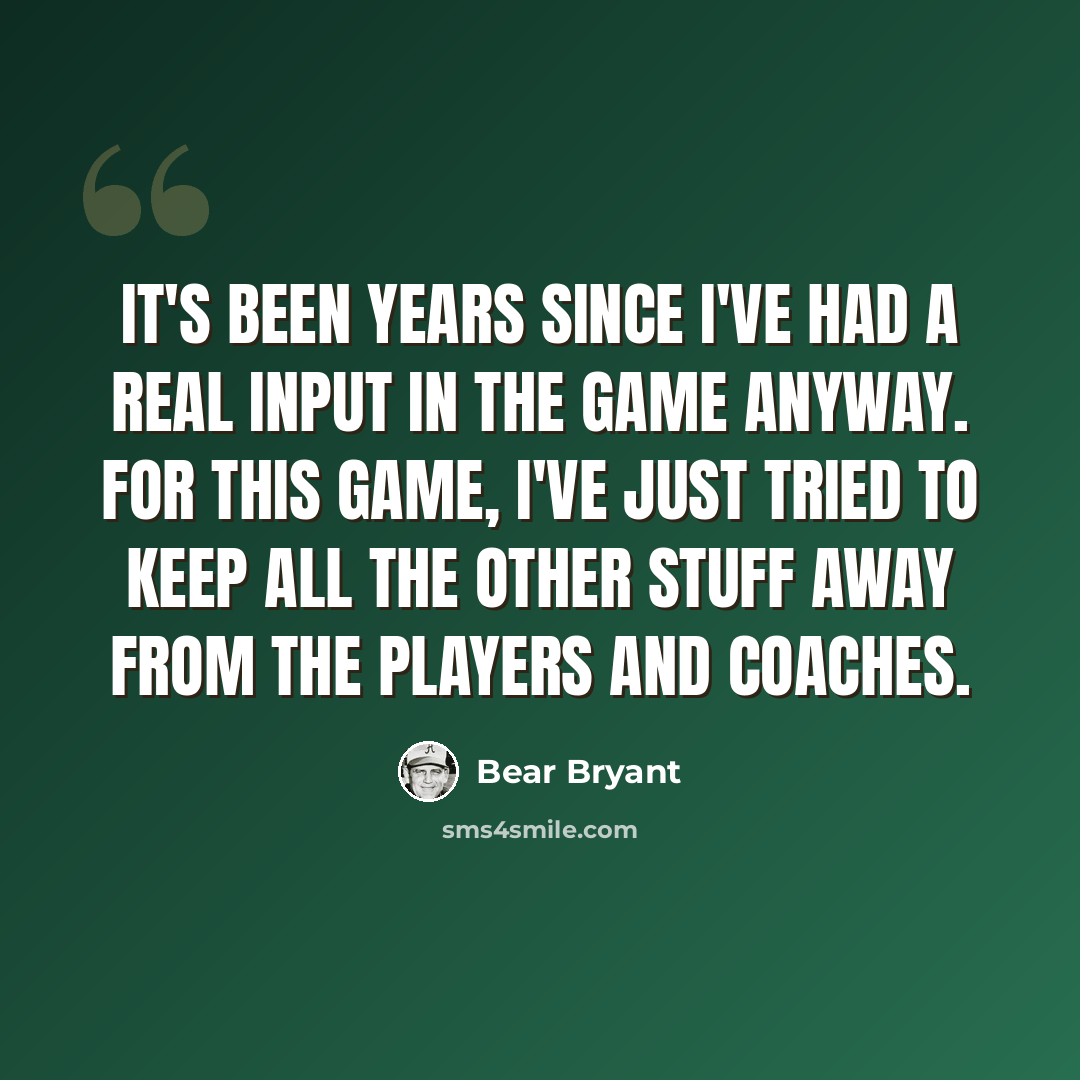 “It's been years since I've had a real input in the game anyway. For this game, I've just tried to keep all the other stuff away from the players and coaches.” quote by Bear Bryant
