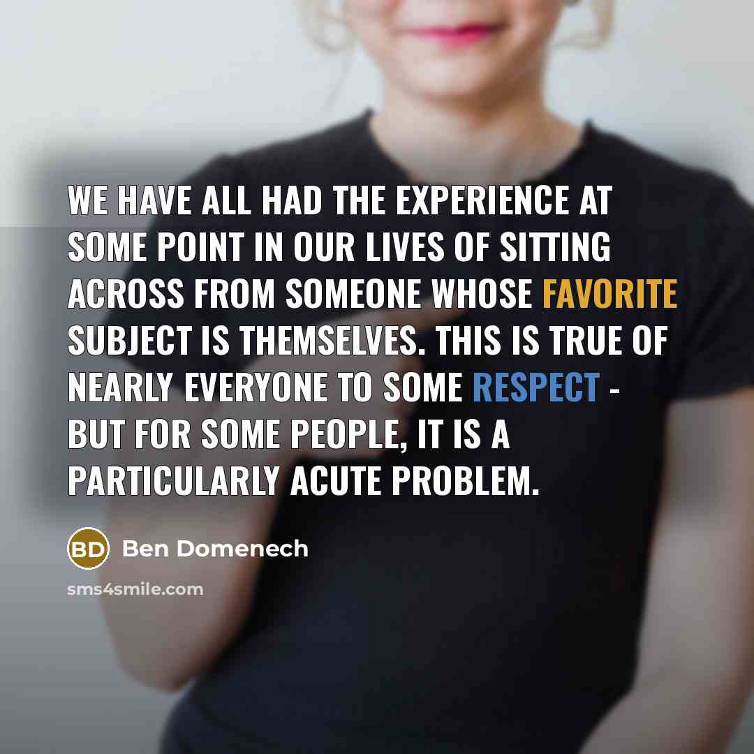 “We have all had the experience at some point in our lives of sitting across from someone whose favorite subject is themselves. This is true of nearly everyone to some respect - but for some people, it is a particularly acute problem.” quote by Ben Domenech