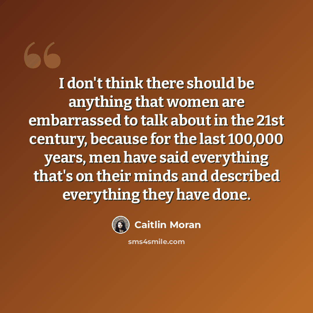 “I don't think there should be anything that women are embarrassed to talk about in the 21st century, because for the last 100,000 years, men have said everything that's on their minds and described everything they have done.” quote by Caitlin Moran