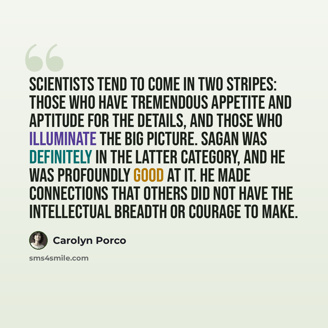 “Scientists tend to come in two stripes: those who have tremendous appetite and aptitude for the details, and those who illuminate the big picture. Sagan was definitely in the latter category, and he was profoundly good at it. He made connections that others did not have the intellectual breadth or…” quote by Carolyn Porco