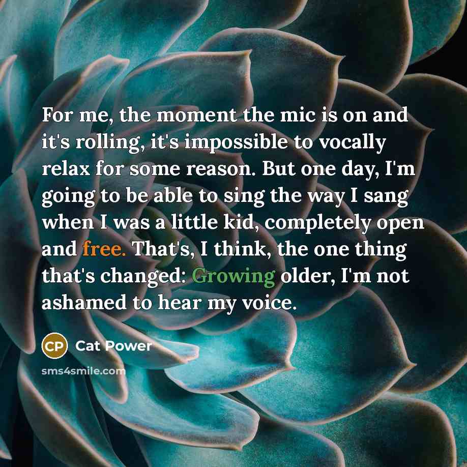 “For me, the moment the mic is on and it's rolling, it's impossible to vocally relax for some reason. But one day, I'm going to be able to sing the way I sang when I was a little kid, completely open and free. That's, I think, the one thing that's changed: Growing older, I'm not ashamed to hear my…” quote by Cat Power