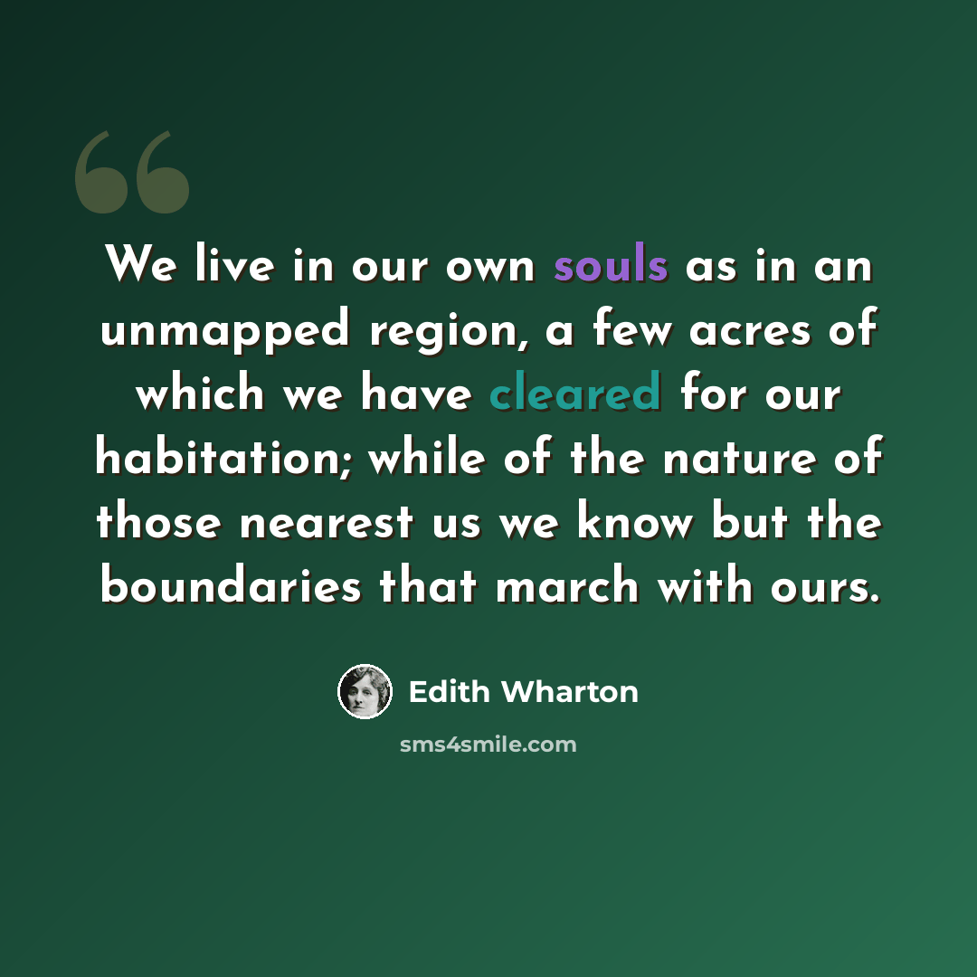 “We live in our own souls as in an unmapped region, a few acres of which we have cleared for our habitation; while of the nature of those nearest us we know but the boundaries that march with ours.” quote by Edith Wharton