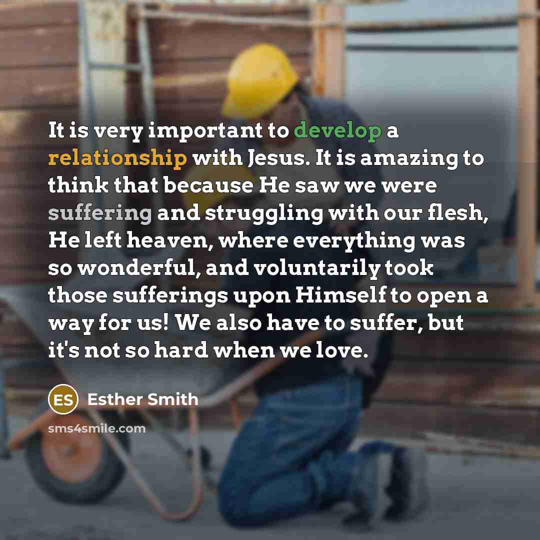 “It is very important to develop a relationship with Jesus. It is amazing to think that because He saw we were suffering and struggling with our flesh, He left heaven, where everything was so wonderful, and voluntarily took those sufferings upon Himself to open a way for us! We also have to suffer…” quote by Esther Smith