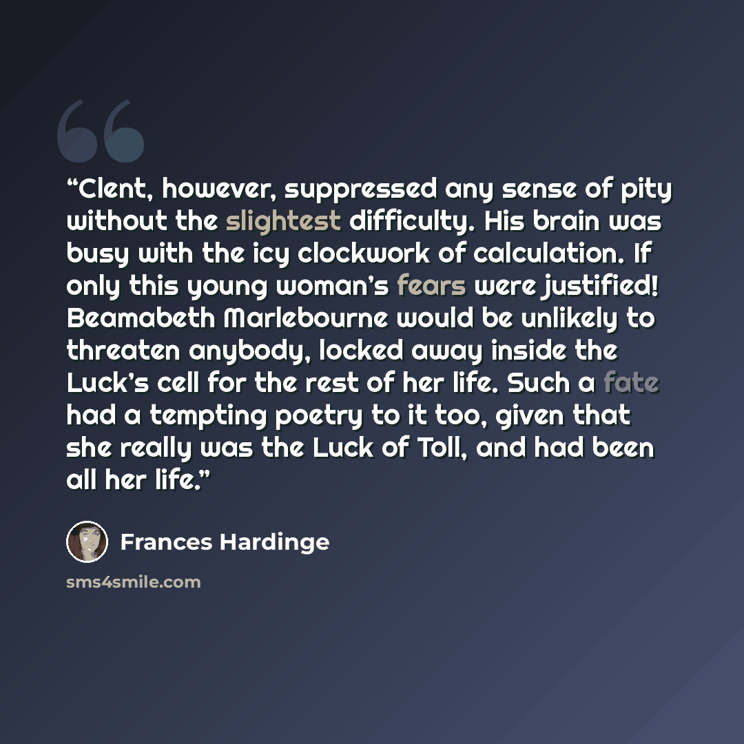 “Clent, however, suppressed any sense of pity without the slightest difficulty. His brain was busy with the icy clockwork of calculation. If only this young woman’s fears were justified! Beamabeth Marlebourne would be unlikely to threaten anybody, locked away inside the Luck’s cell for the rest of…” quote by Frances Hardinge