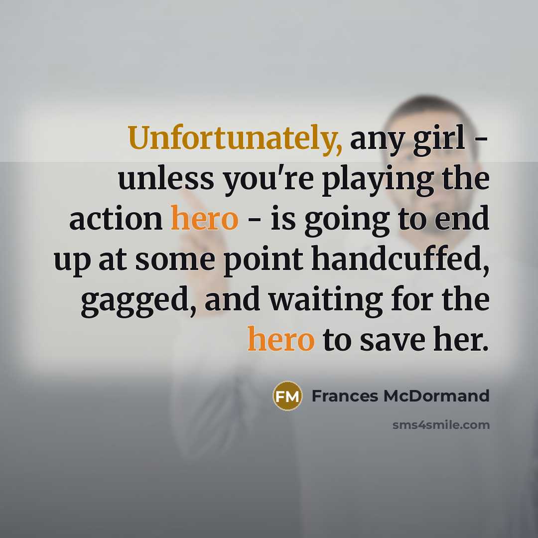 “Unfortunately, any girl - unless you're playing the action hero - is going to end up at some point handcuffed, gagged, and waiting for the hero to save her.” quote by Frances McDormand