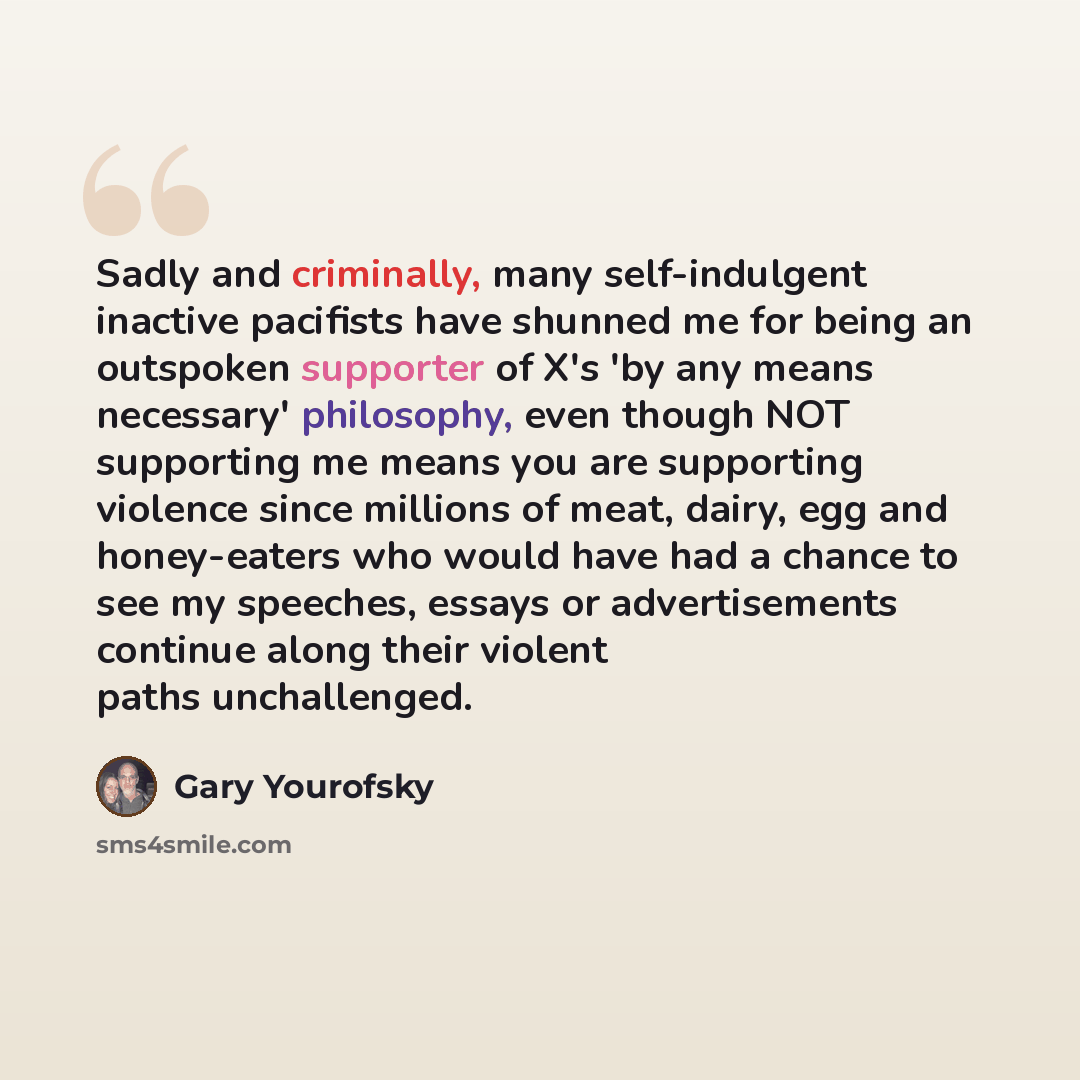 “Sadly and criminally, many self-indulgent inactive pacifists have shunned me for being an outspoken supporter of X's 'by any means necessary' philosophy, even though NOT supporting me means you are supporting violence since millions of meat, dairy, egg and honey-eaters who would have had a chance…” quote by Gary Yourofsky