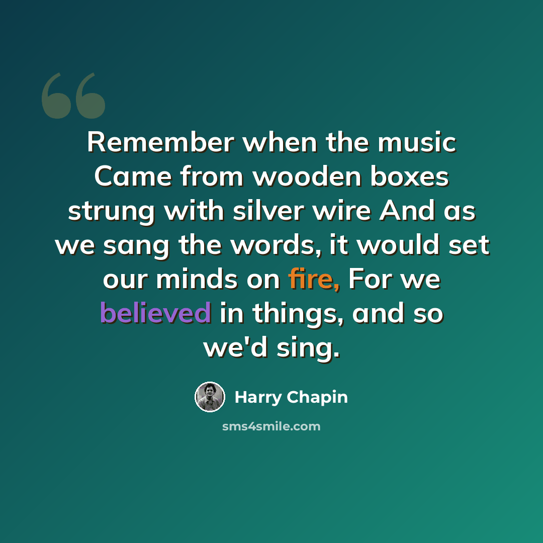 “Remember when the music Came from wooden boxes strung with silver wire And as we sang the words, it would set our minds on fire, For we believed in things, and so we'd sing.” quote by Harry Chapin
