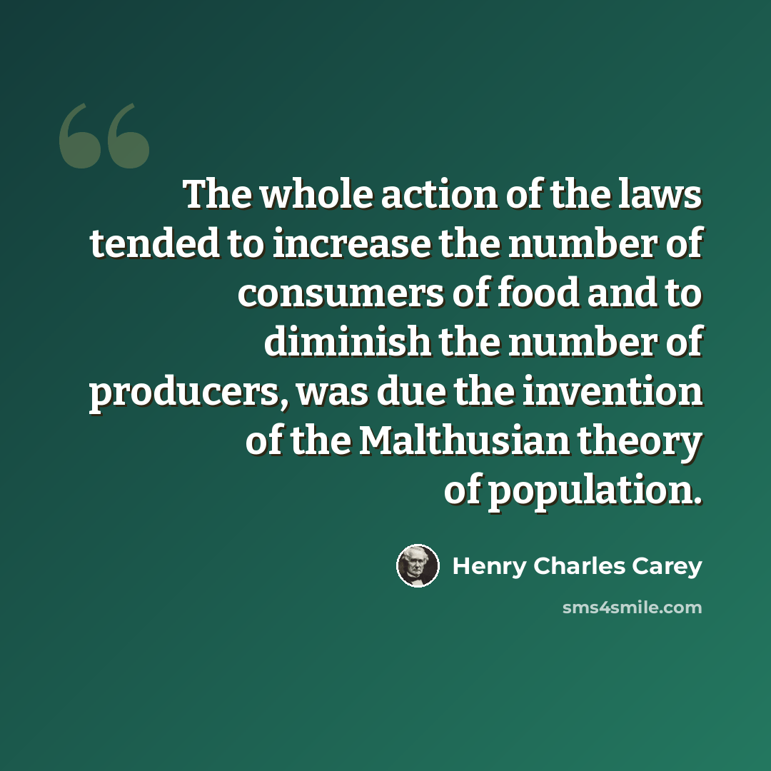 “The whole action of the laws tended to increase the number of consumers of food and to diminish the number of producers, was due the invention of the Malthusian theory of population.” quote by Henry Charles Carey
