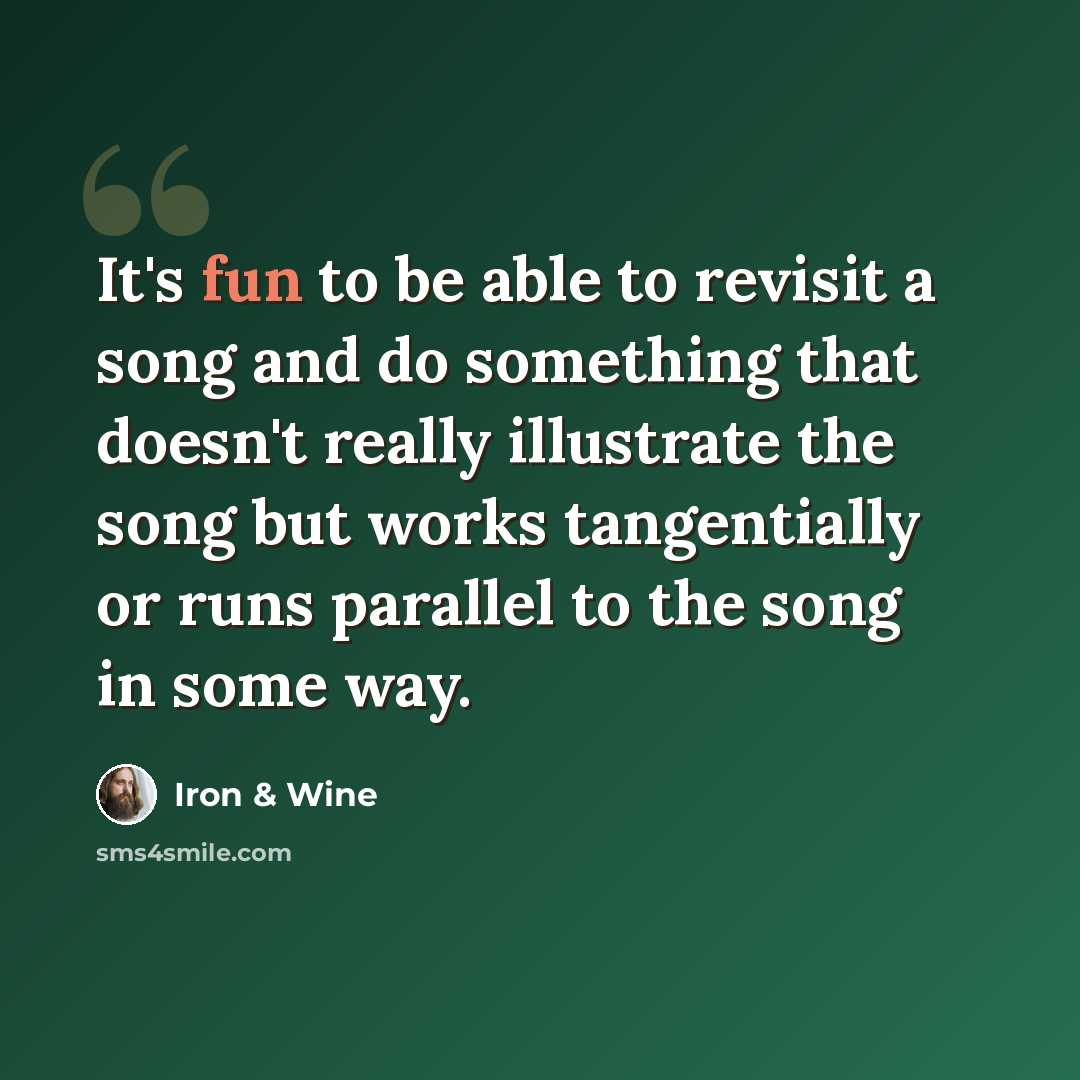 “It's fun to be able to revisit a song and do something that doesn't really illustrate the song but works tangentially or runs parallel to the song in some way.” quote by Iron & Wine