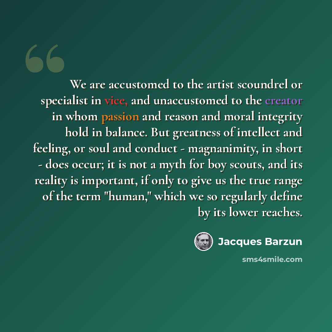 “We are accustomed to the artist scoundrel or specialist in vice, and unaccustomed to the creator in whom passion and reason and moral integrity hold in balance. But greatness of intellect and feeling, or soul and conduct - magnanimity, in short - does occur; it is not a myth for boy scouts, and…” quote by Jacques Barzun