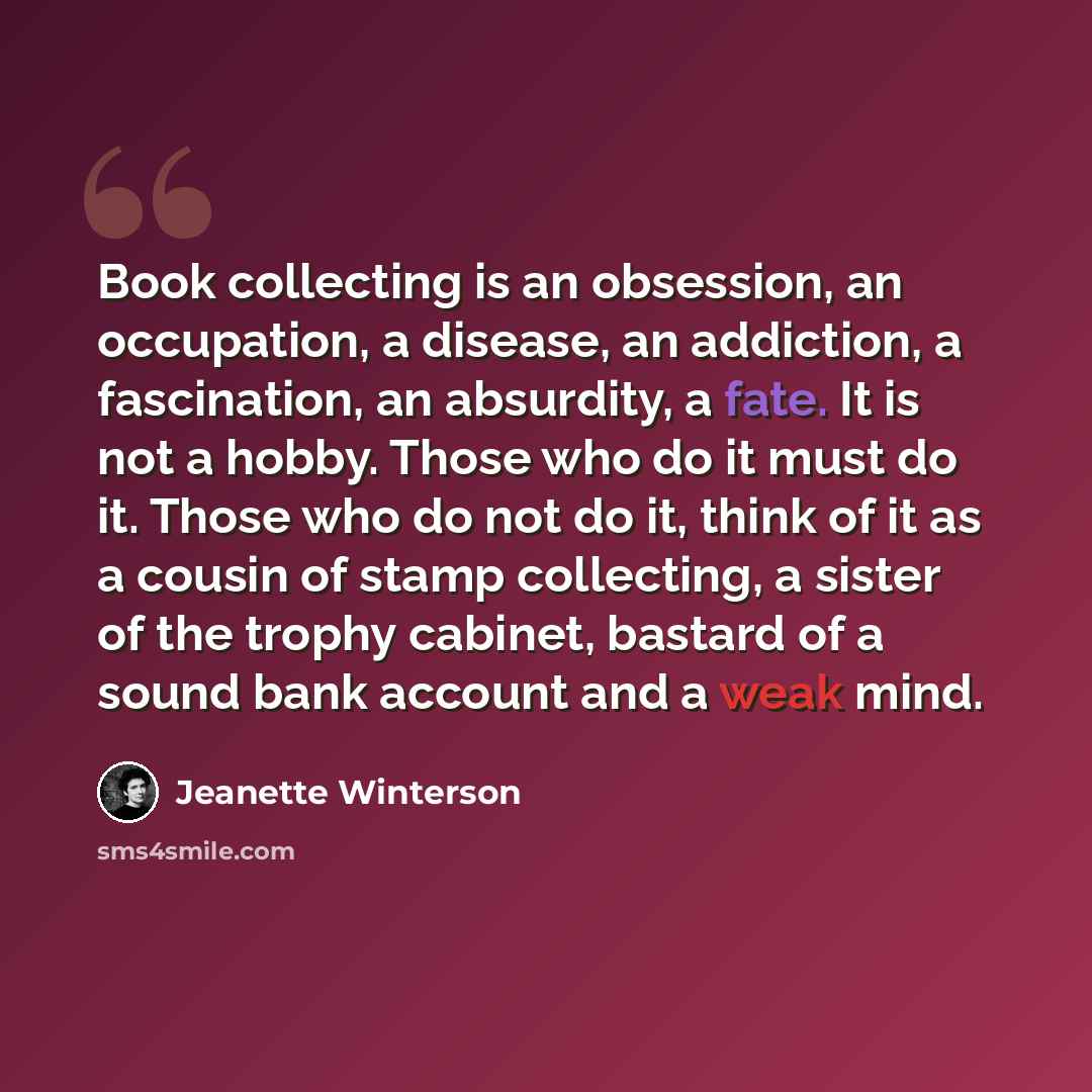 “Book collecting is an obsession, an occupation, a disease, an addiction, a fascination, an absurdity, a fate. It is not a hobby. Those who do it must do it. Those who do not do it, think of it as a cousin of stamp collecting, a sister of the trophy cabinet, bastard of a sound bank account and a…” quote by Jeanette Winterson