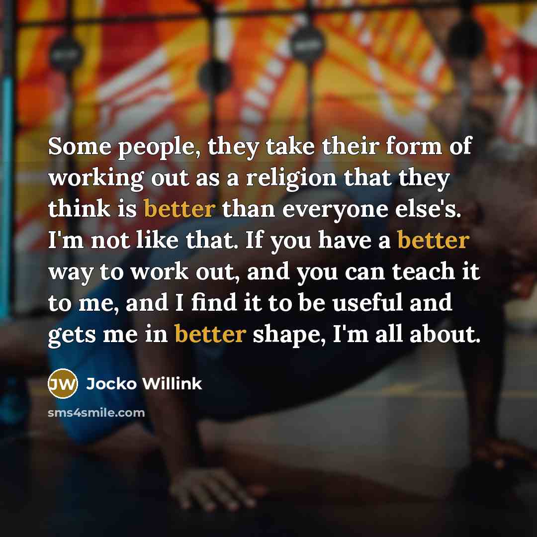 “Some people, they take their form of working out as a religion that they think is better than everyone else's. I'm not like that. If you have a better way to work out, and you can teach it to me, and I find it to be useful and gets me in better shape, I'm all about.” quote by Jocko Willink
