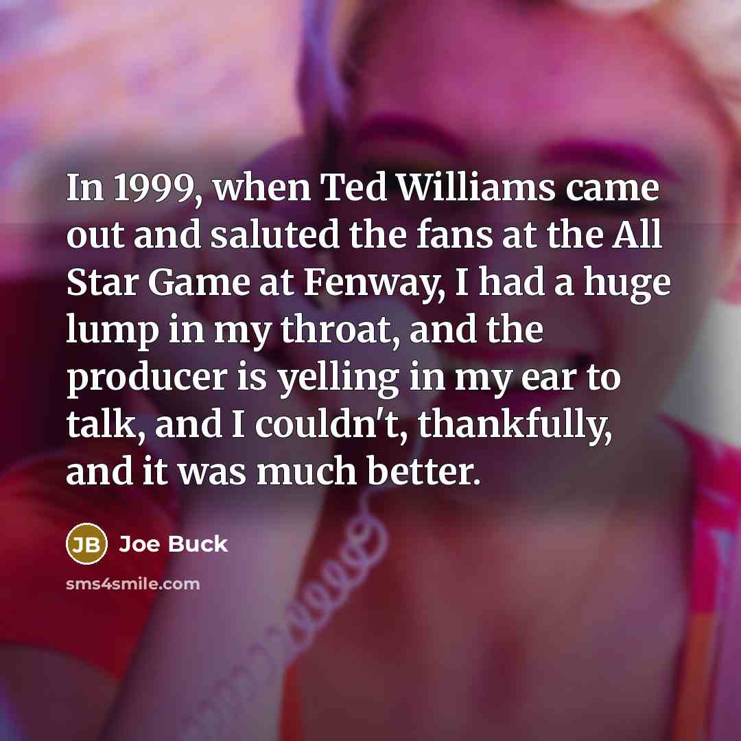 “In 1999, when Ted Williams came out and saluted the fans at the All Star Game at Fenway, I had a huge lump in my throat, and the producer is yelling in my ear to talk, and I couldn't, thankfully, and it was much better.” quote by Joe Buck