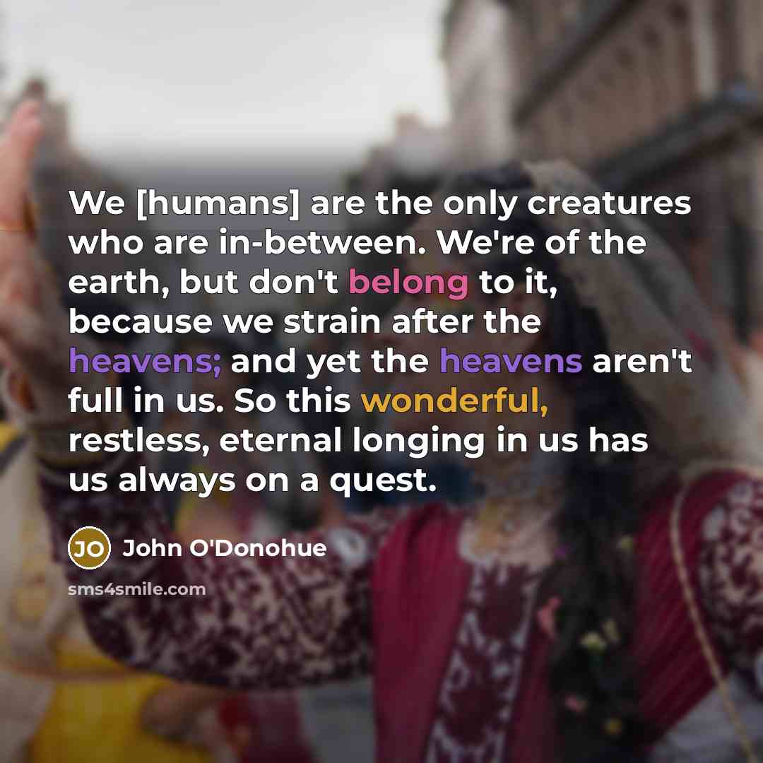 “We [humans] are the only creatures who are in-between. We're of the earth, but don't belong to it, because we strain after the heavens; and yet the heavens aren't full in us. So this wonderful, restless, eternal longing in us has us always on a quest.” quote by John O'Donohue
