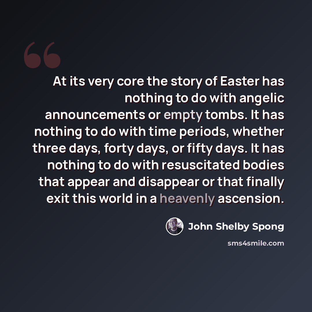 “At its very core the story of Easter has nothing to do with angelic announcements or empty tombs. It has nothing to do with time periods, whether three days, forty days, or fifty days. It has nothing to do with resuscitated bodies that appear and disappear or that finally exit this world in a…” quote by John Shelby Spong