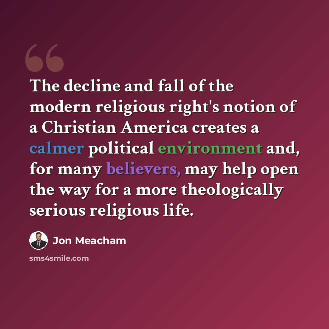 “The decline and fall of the modern religious right's notion of a Christian America creates a calmer political environment and, for many believers, may help open the way for a more theologically serious religious life.” quote by Jon Meacham