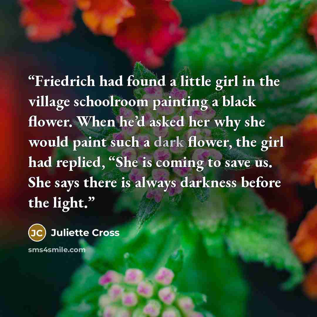 “Friedrich had found a little girl in the village schoolroom painting a black flower. When he’d asked her why she would paint such a dark flower, the girl had replied, “She is coming to save us. She says there is always darkness before the light.” quote by Juliette Cross